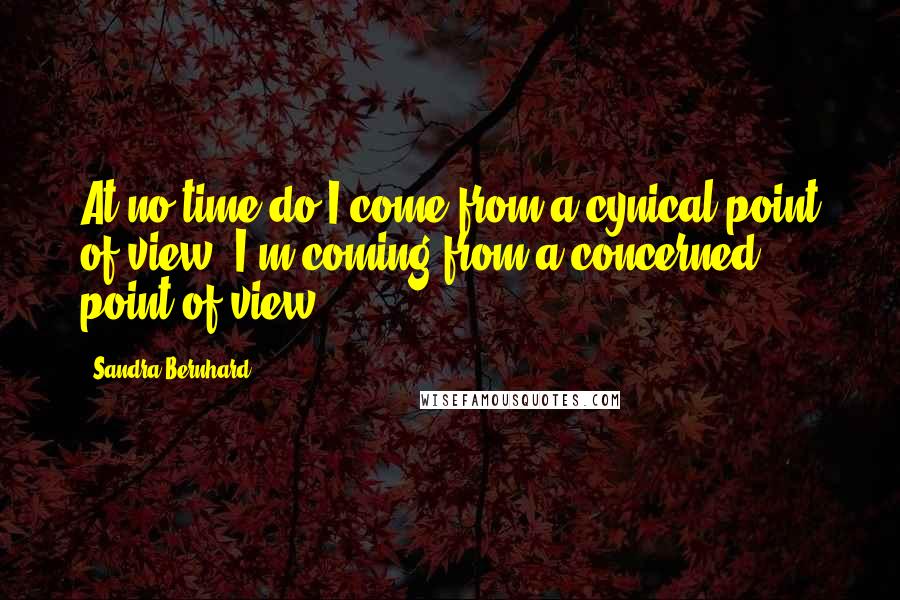 Sandra Bernhard Quotes: At no time do I come from a cynical point of view. I'm coming from a concerned point of view.