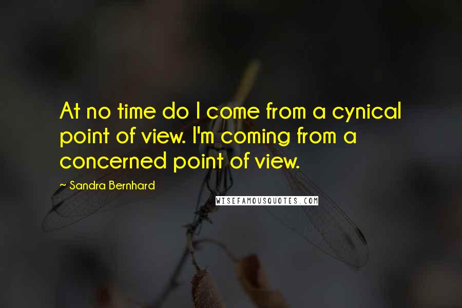 Sandra Bernhard Quotes: At no time do I come from a cynical point of view. I'm coming from a concerned point of view.