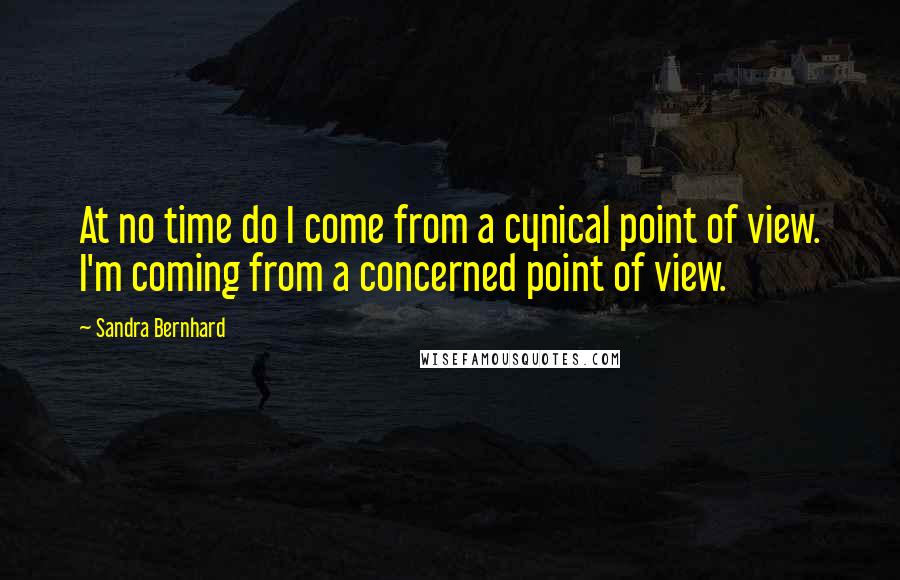 Sandra Bernhard Quotes: At no time do I come from a cynical point of view. I'm coming from a concerned point of view.