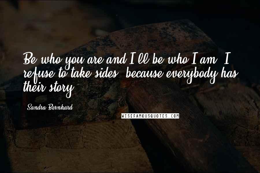 Sandra Bernhard Quotes: Be who you are and I'll be who I am. I refuse to take sides, because everybody has their story.