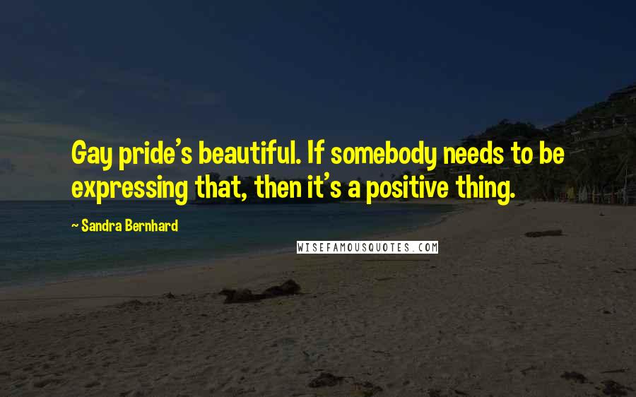 Sandra Bernhard Quotes: Gay pride's beautiful. If somebody needs to be expressing that, then it's a positive thing.