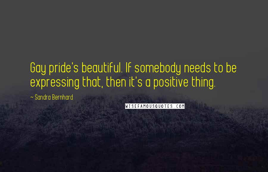Sandra Bernhard Quotes: Gay pride's beautiful. If somebody needs to be expressing that, then it's a positive thing.