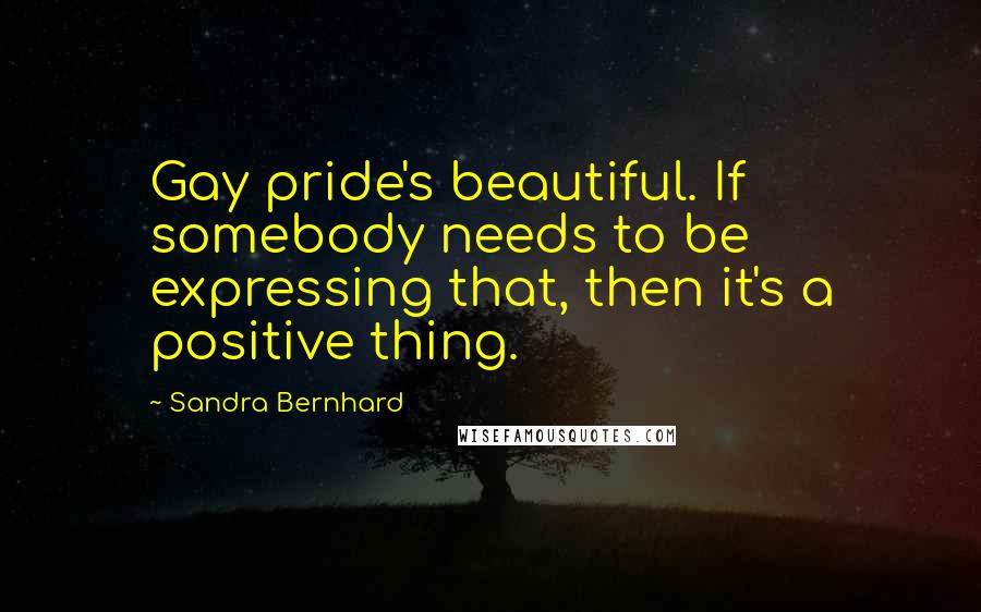 Sandra Bernhard Quotes: Gay pride's beautiful. If somebody needs to be expressing that, then it's a positive thing.
