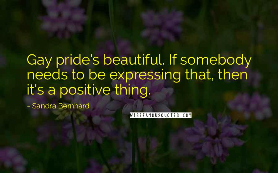 Sandra Bernhard Quotes: Gay pride's beautiful. If somebody needs to be expressing that, then it's a positive thing.