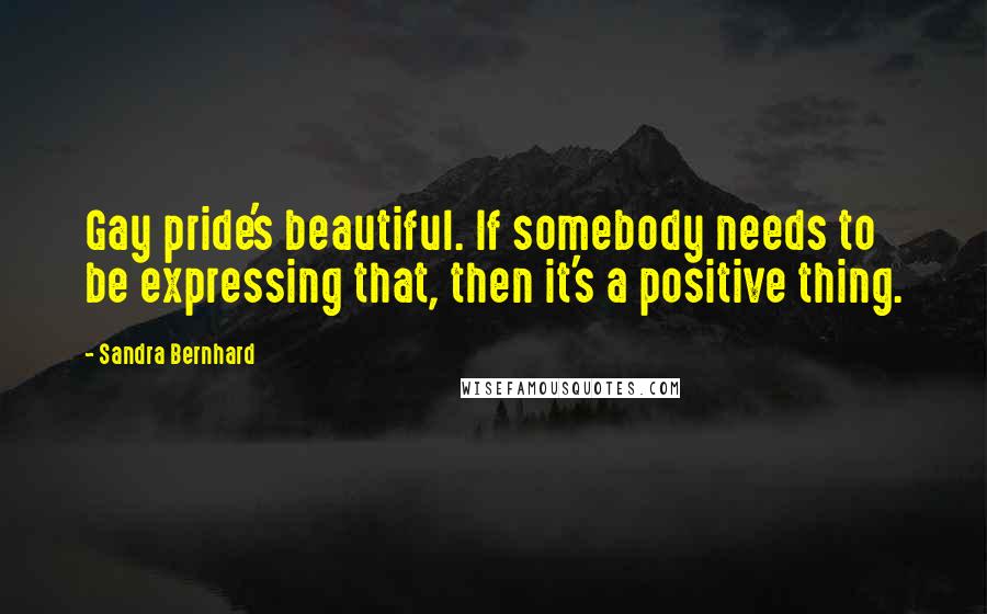 Sandra Bernhard Quotes: Gay pride's beautiful. If somebody needs to be expressing that, then it's a positive thing.