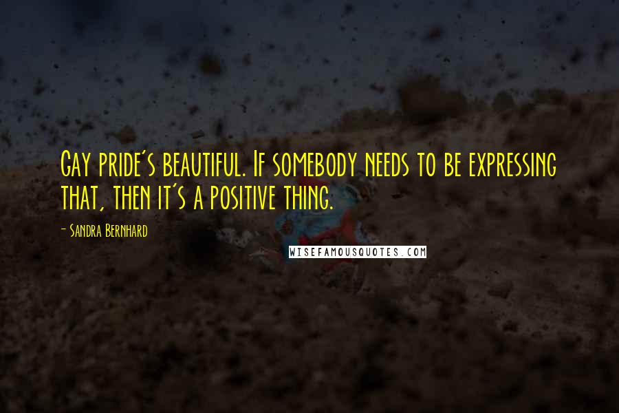 Sandra Bernhard Quotes: Gay pride's beautiful. If somebody needs to be expressing that, then it's a positive thing.
