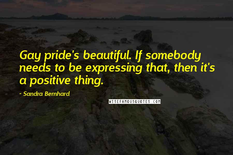 Sandra Bernhard Quotes: Gay pride's beautiful. If somebody needs to be expressing that, then it's a positive thing.