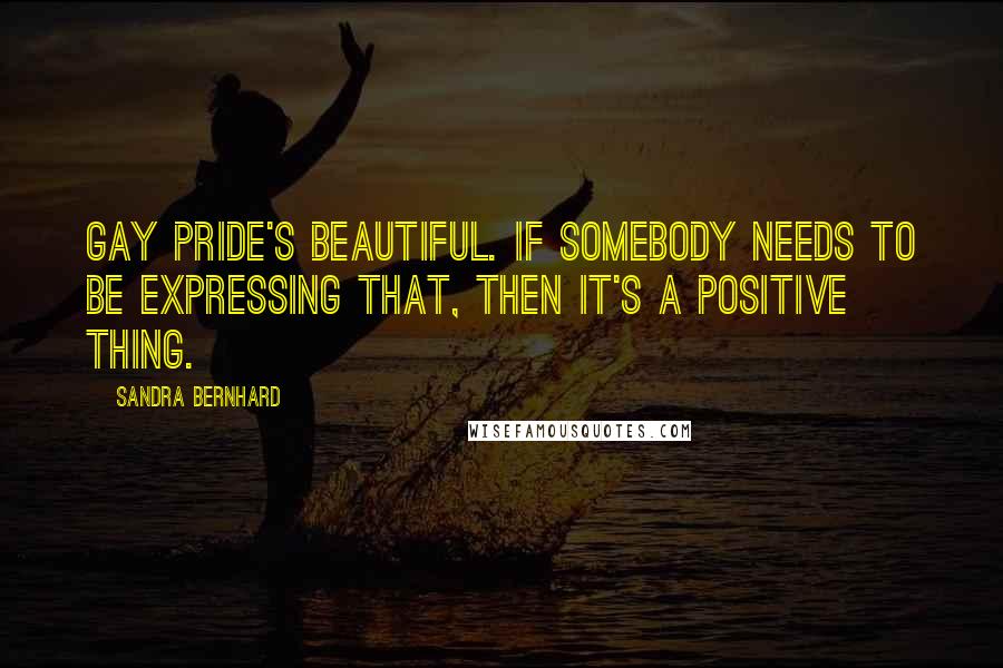 Sandra Bernhard Quotes: Gay pride's beautiful. If somebody needs to be expressing that, then it's a positive thing.