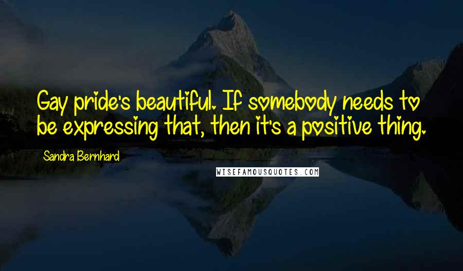 Sandra Bernhard Quotes: Gay pride's beautiful. If somebody needs to be expressing that, then it's a positive thing.
