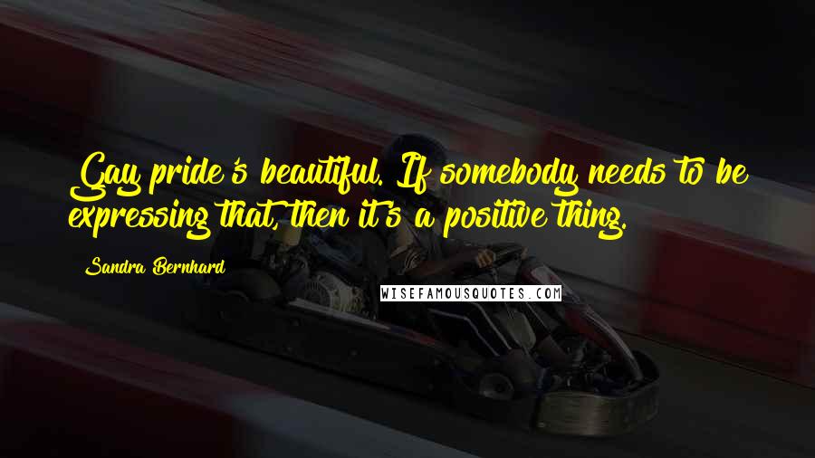 Sandra Bernhard Quotes: Gay pride's beautiful. If somebody needs to be expressing that, then it's a positive thing.