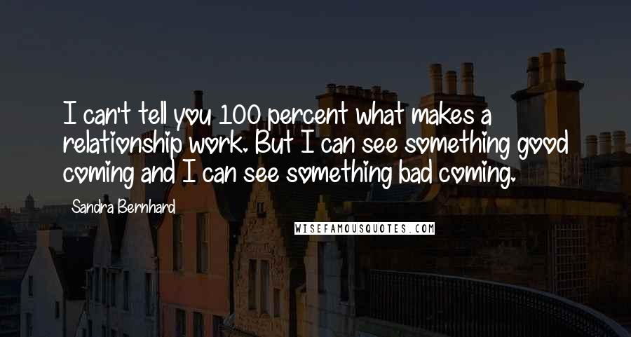 Sandra Bernhard Quotes: I can't tell you 100 percent what makes a relationship work. But I can see something good coming and I can see something bad coming.