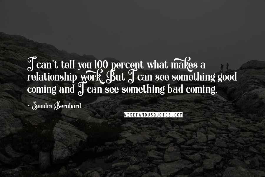 Sandra Bernhard Quotes: I can't tell you 100 percent what makes a relationship work. But I can see something good coming and I can see something bad coming.