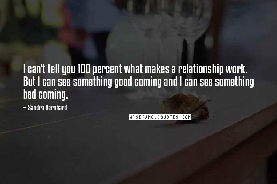 Sandra Bernhard Quotes: I can't tell you 100 percent what makes a relationship work. But I can see something good coming and I can see something bad coming.