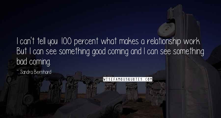 Sandra Bernhard Quotes: I can't tell you 100 percent what makes a relationship work. But I can see something good coming and I can see something bad coming.