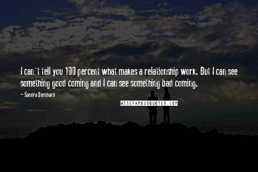 Sandra Bernhard Quotes: I can't tell you 100 percent what makes a relationship work. But I can see something good coming and I can see something bad coming.