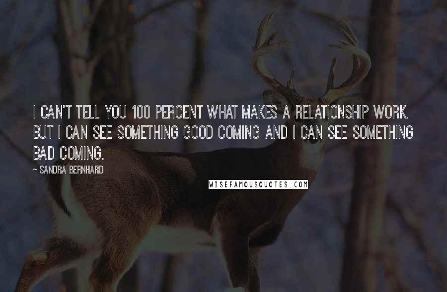 Sandra Bernhard Quotes: I can't tell you 100 percent what makes a relationship work. But I can see something good coming and I can see something bad coming.