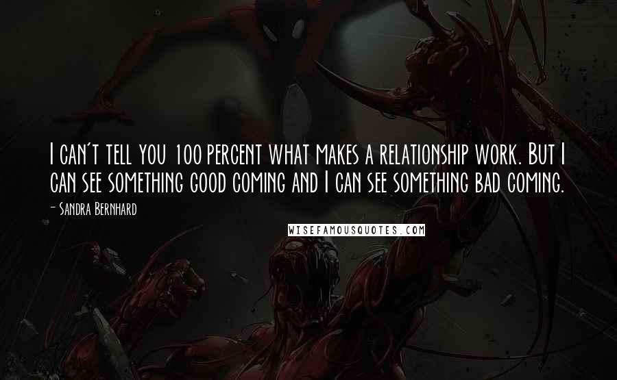 Sandra Bernhard Quotes: I can't tell you 100 percent what makes a relationship work. But I can see something good coming and I can see something bad coming.