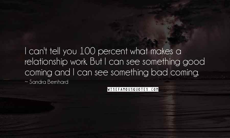 Sandra Bernhard Quotes: I can't tell you 100 percent what makes a relationship work. But I can see something good coming and I can see something bad coming.