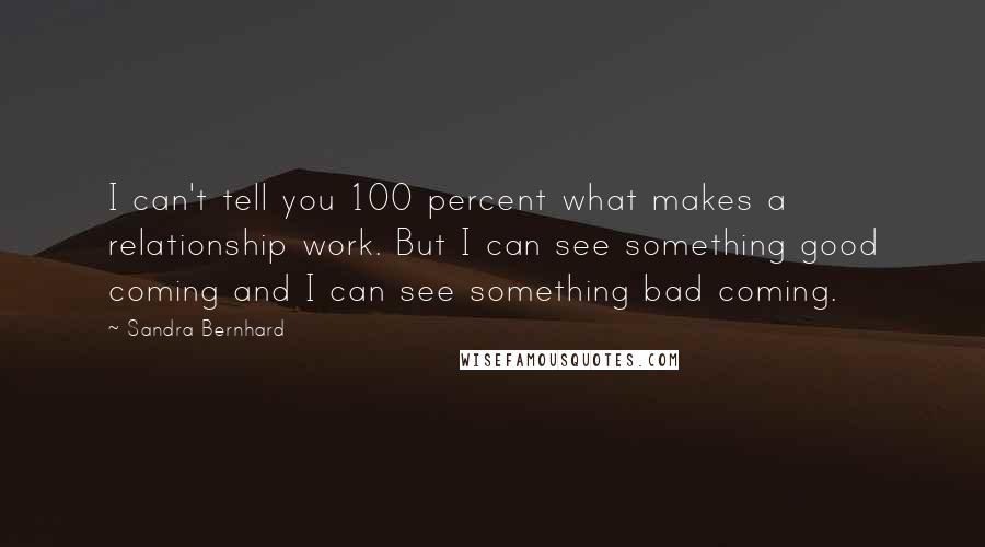 Sandra Bernhard Quotes: I can't tell you 100 percent what makes a relationship work. But I can see something good coming and I can see something bad coming.