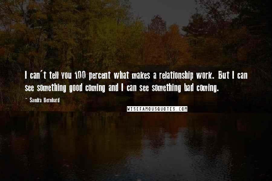 Sandra Bernhard Quotes: I can't tell you 100 percent what makes a relationship work. But I can see something good coming and I can see something bad coming.