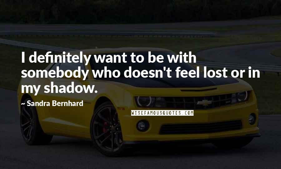 Sandra Bernhard Quotes: I definitely want to be with somebody who doesn't feel lost or in my shadow.