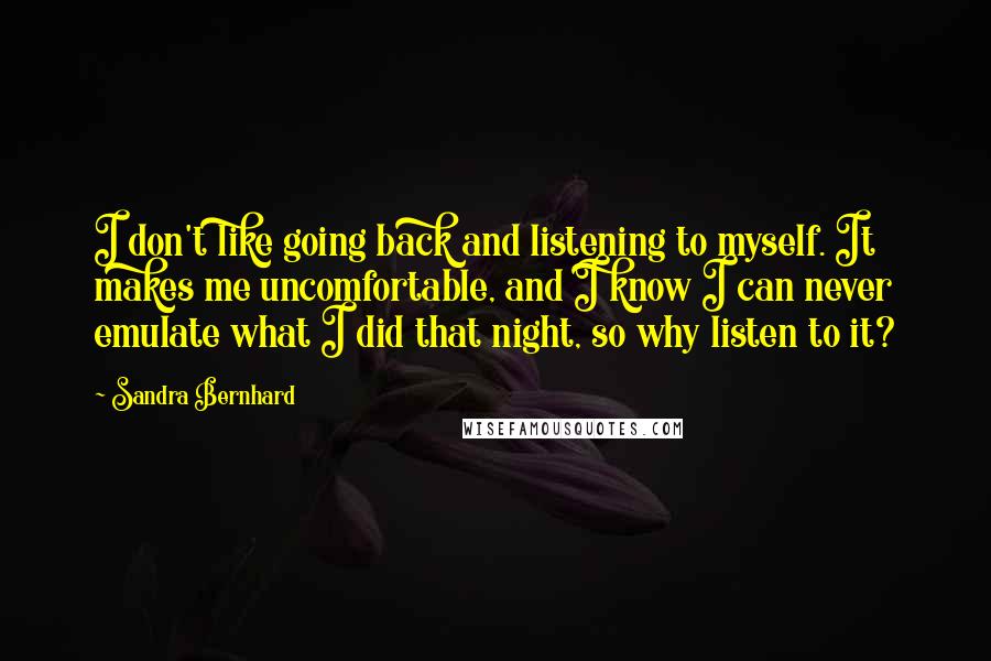 Sandra Bernhard Quotes: I don't like going back and listening to myself. It makes me uncomfortable, and I know I can never emulate what I did that night, so why listen to it?