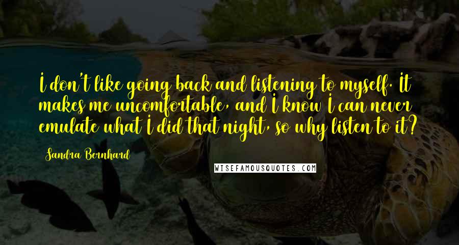 Sandra Bernhard Quotes: I don't like going back and listening to myself. It makes me uncomfortable, and I know I can never emulate what I did that night, so why listen to it?