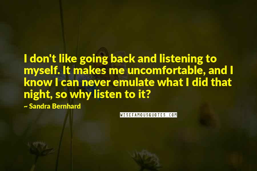 Sandra Bernhard Quotes: I don't like going back and listening to myself. It makes me uncomfortable, and I know I can never emulate what I did that night, so why listen to it?