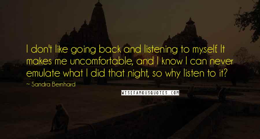 Sandra Bernhard Quotes: I don't like going back and listening to myself. It makes me uncomfortable, and I know I can never emulate what I did that night, so why listen to it?