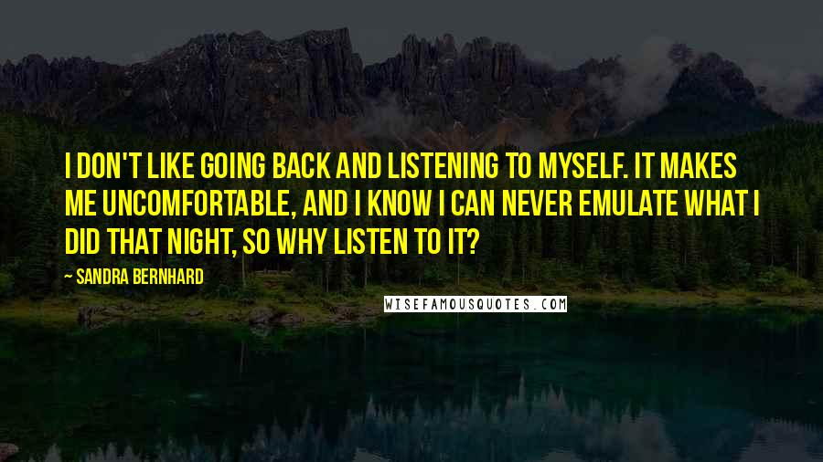 Sandra Bernhard Quotes: I don't like going back and listening to myself. It makes me uncomfortable, and I know I can never emulate what I did that night, so why listen to it?