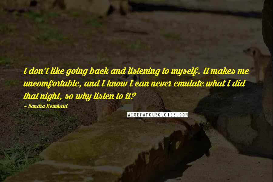 Sandra Bernhard Quotes: I don't like going back and listening to myself. It makes me uncomfortable, and I know I can never emulate what I did that night, so why listen to it?