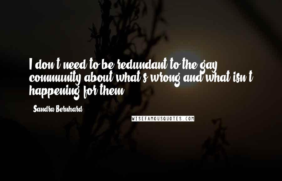 Sandra Bernhard Quotes: I don't need to be redundant to the gay community about what's wrong and what isn't happening for them.