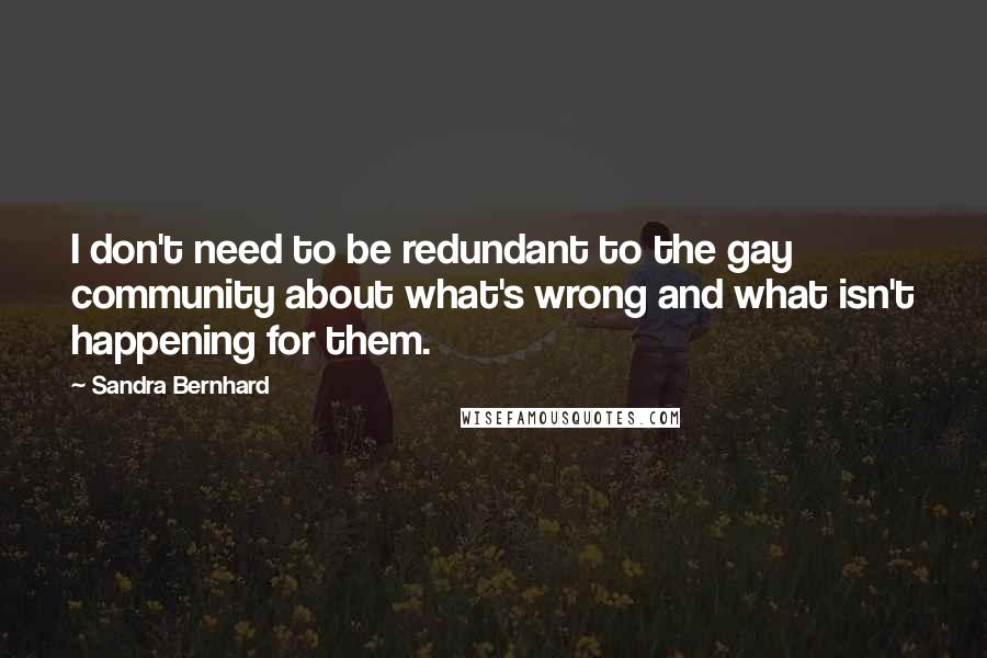 Sandra Bernhard Quotes: I don't need to be redundant to the gay community about what's wrong and what isn't happening for them.