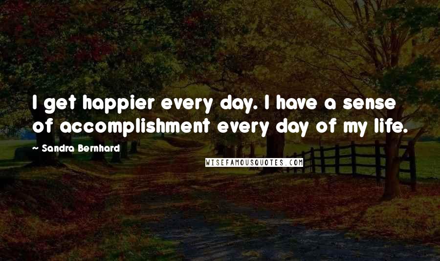 Sandra Bernhard Quotes: I get happier every day. I have a sense of accomplishment every day of my life.