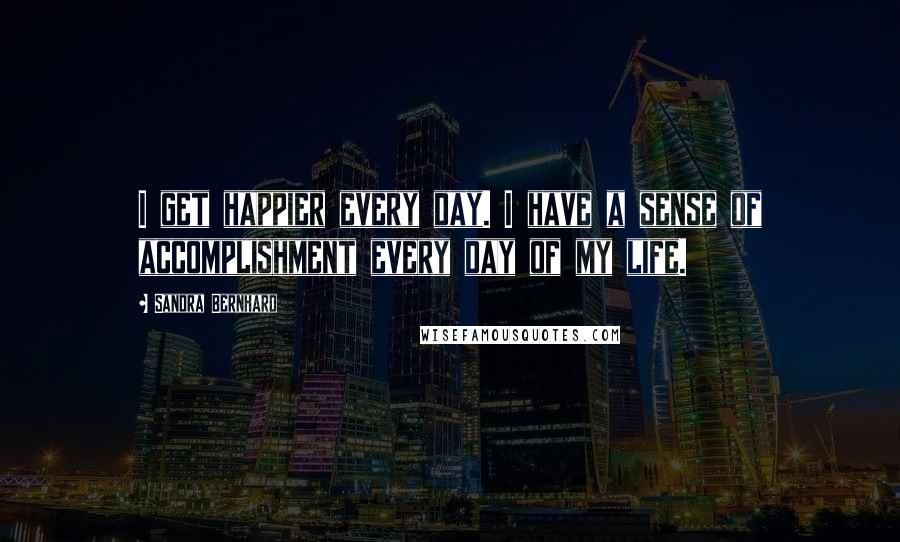 Sandra Bernhard Quotes: I get happier every day. I have a sense of accomplishment every day of my life.