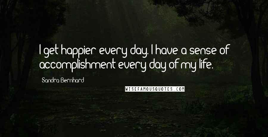 Sandra Bernhard Quotes: I get happier every day. I have a sense of accomplishment every day of my life.