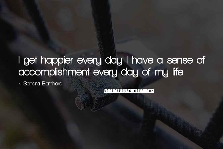 Sandra Bernhard Quotes: I get happier every day. I have a sense of accomplishment every day of my life.