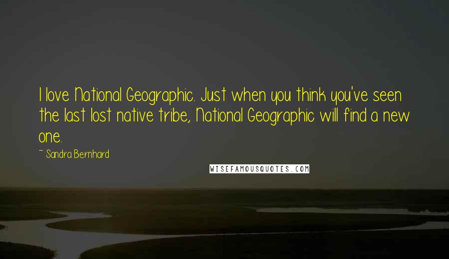 Sandra Bernhard Quotes: I love National Geographic. Just when you think you've seen the last lost native tribe, National Geographic will find a new one.