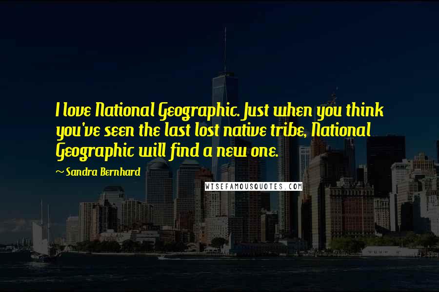 Sandra Bernhard Quotes: I love National Geographic. Just when you think you've seen the last lost native tribe, National Geographic will find a new one.