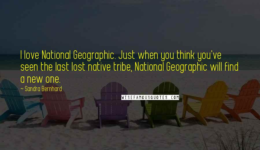 Sandra Bernhard Quotes: I love National Geographic. Just when you think you've seen the last lost native tribe, National Geographic will find a new one.