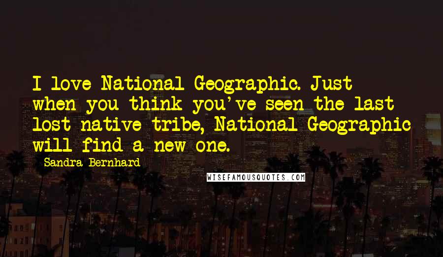 Sandra Bernhard Quotes: I love National Geographic. Just when you think you've seen the last lost native tribe, National Geographic will find a new one.