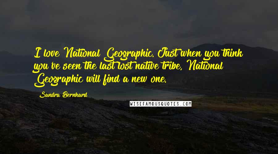 Sandra Bernhard Quotes: I love National Geographic. Just when you think you've seen the last lost native tribe, National Geographic will find a new one.