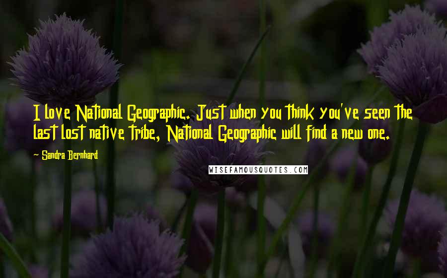 Sandra Bernhard Quotes: I love National Geographic. Just when you think you've seen the last lost native tribe, National Geographic will find a new one.
