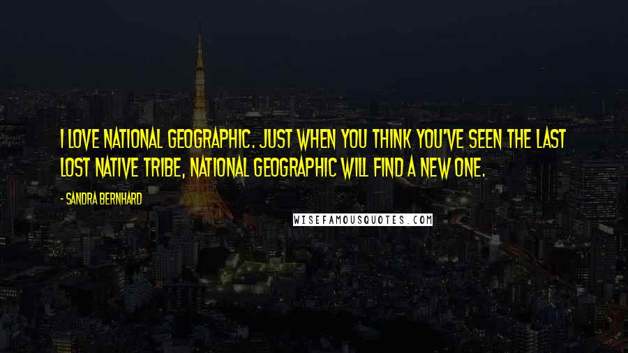 Sandra Bernhard Quotes: I love National Geographic. Just when you think you've seen the last lost native tribe, National Geographic will find a new one.