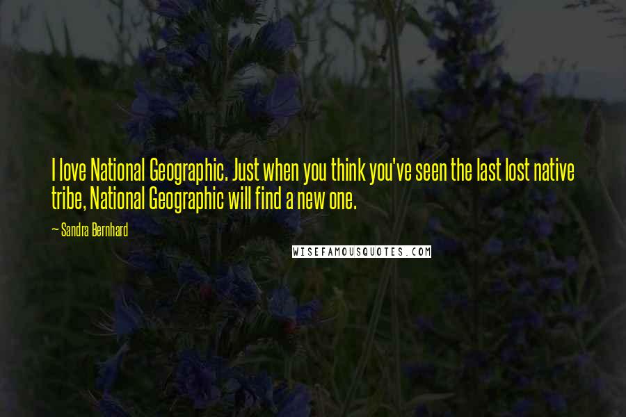 Sandra Bernhard Quotes: I love National Geographic. Just when you think you've seen the last lost native tribe, National Geographic will find a new one.
