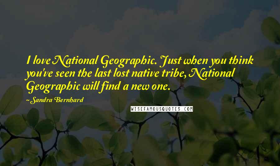 Sandra Bernhard Quotes: I love National Geographic. Just when you think you've seen the last lost native tribe, National Geographic will find a new one.