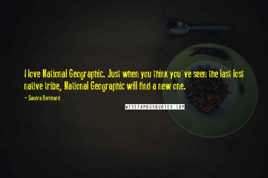 Sandra Bernhard Quotes: I love National Geographic. Just when you think you've seen the last lost native tribe, National Geographic will find a new one.