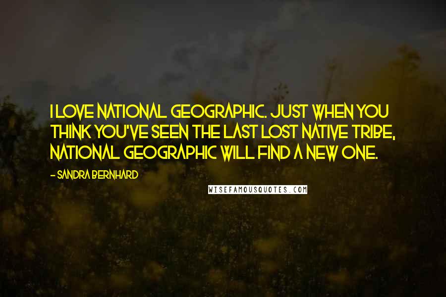 Sandra Bernhard Quotes: I love National Geographic. Just when you think you've seen the last lost native tribe, National Geographic will find a new one.