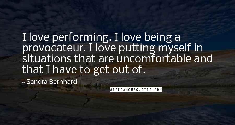 Sandra Bernhard Quotes: I love performing. I love being a provocateur. I love putting myself in situations that are uncomfortable and that I have to get out of.
