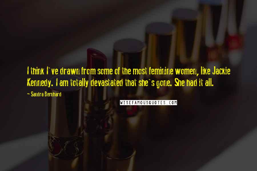 Sandra Bernhard Quotes: I think I've drawn from some of the most feminine women, like Jackie Kennedy. I am totally devastated that she's gone. She had it all.